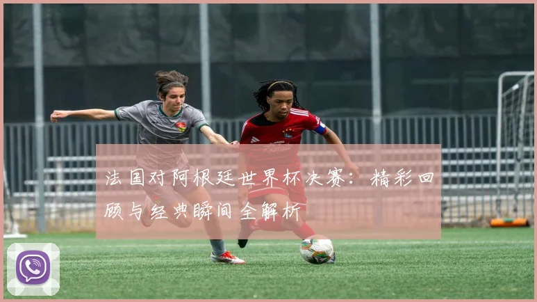 法国对阿根廷世界杯决赛：精彩回顾与经典瞬间全解析